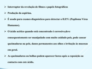  Interruptor da revelação de filmes e papéis fotográficos
 Produção da aspirina.
 É usado para exames diagnósticos para detectar o H.P.V. (Papiloma Vírus
Humanus).
 O ácido acético quando está concentrado é corrosivo,deve
consequentemente ser manipulado com muito cuidado pois, pode causar
queimaduras na pele, danos permanentes aos olhos e irritação às mucosas
em geral.
 As queimaduras ou bolhas podem aparecer horas após a exposição ou
contacto com este ácido.
 