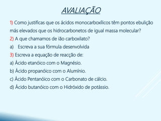 AVALIAÇÃO
1) Como justificas que os ácidos monocarboxílicos têm pontos ebulição
más elevados que os hidrocarbonetos de igual massa molecular?
2) A que chamamos de ião carboxilato?
a) Escreva a sua fórmula desenvolvida
3) Escreva a equação de reacção de:
a) Ácido etanóico com o Magnésio.
b) Ácido propanóico com o Alumínio.
c) Ácido Pentanóico com o Carbonato de cálcio.
d) Ácido butanóico com o Hidróxido de potássio.
 
