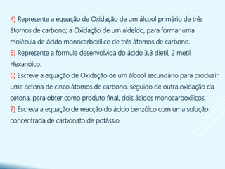 4) Represente a equação de Oxidação de um álcool primário de três
átomos de carbono; a Oxidação de um aldeído, para formar uma
molécula de ácido monocarboxílico de três átomos de carbono.
5) Represente a fórmula desenvolvida do ácido 3,3 dietil, 2 metil
Hexanóico.
6) Escreve a equação de Oxidação de um álcool secundário para produzir
uma cetona de cinco átomos de carbono, seguido de outra oxidação da
cetona, para obter como produto final, dois ácidos monocarboxílicos.
7) Escreva a equação de reacção do ácido benzóico com uma solução
concentrada de carbonato de potássio.
 