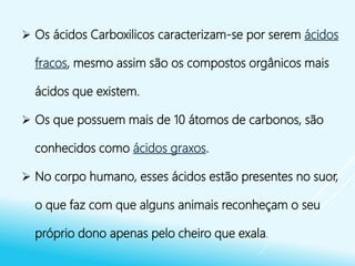  Os ácidos Carboxilicos caracterizam-se por serem ácidos
fracos, mesmo assim são os compostos orgânicos mais
ácidos que existem.
 Os que possuem mais de 10 átomos de carbonos, são
conhecidos como ácidos graxos.
 No corpo humano, esses ácidos estão presentes no suor,
o que faz com que alguns animais reconheçam o seu
próprio dono apenas pelo cheiro que exala.
 