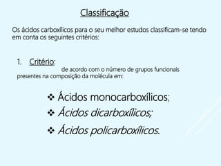  Ácidos monocarboxílicos;
 Ácidos dicarboxílicos;
 Ácidos policarboxílicos.
Classificação
Os ácidos carboxílicos para o seu melhor estudos classificam-se tendo
em conta os seguintes critérios:
1. Critério:
de acordo com o número de grupos funcionais
presentes na composição da molécula em:
 