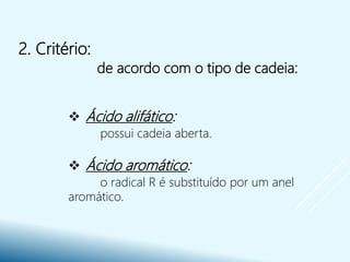 2. Critério:
de acordo com o tipo de cadeia:
 Ácido alifático:
possui cadeia aberta.
 Ácido aromático:
o radical R é substituído por um anel
aromático.
 