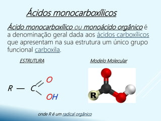 Ácidos monocarboxílicos
Ácido monocarboxílico ou monoácido orgânico é
a denominação geral dada aos ácidos carboxílicos
que apresentam na sua estrutura um único grupo
funcional carboxila.
ESTRUTURA Modelo Molecular
onde R é um radical orgânico
O
R — C
OH
 