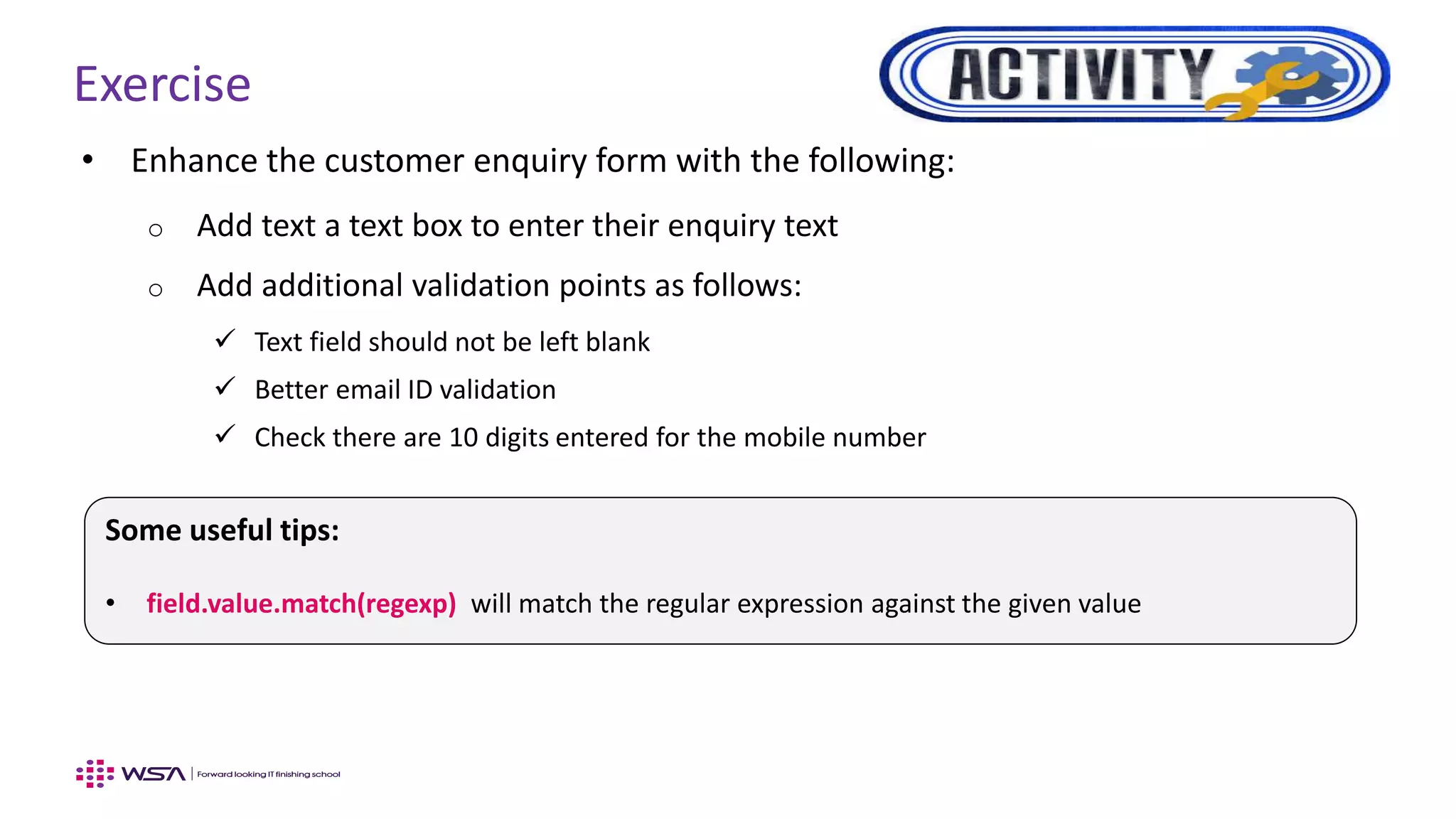 Exercise
• Enhance the customer enquiry form with the following:
o Add text a text box to enter their enquiry text
o Add additional validation points as follows:
 Text field should not be left blank
 Better email ID validation
 Check there are 10 digits entered for the mobile number
Some useful tips:
• field.value.match(regexp) will match the regular expression against the given value
 