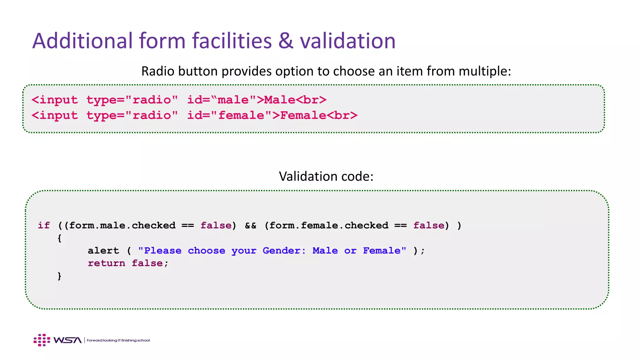 Additional form facilities & validation
Radio button provides option to choose an item from multiple:
Validation code:
<input type="radio" id=“male">Male<br>
<input type="radio" id="female">Female<br>
if ((form.male.checked == false) && (form.female.checked == false) )
{
alert ( "Please choose your Gender: Male or Female" );
return false;
}
 