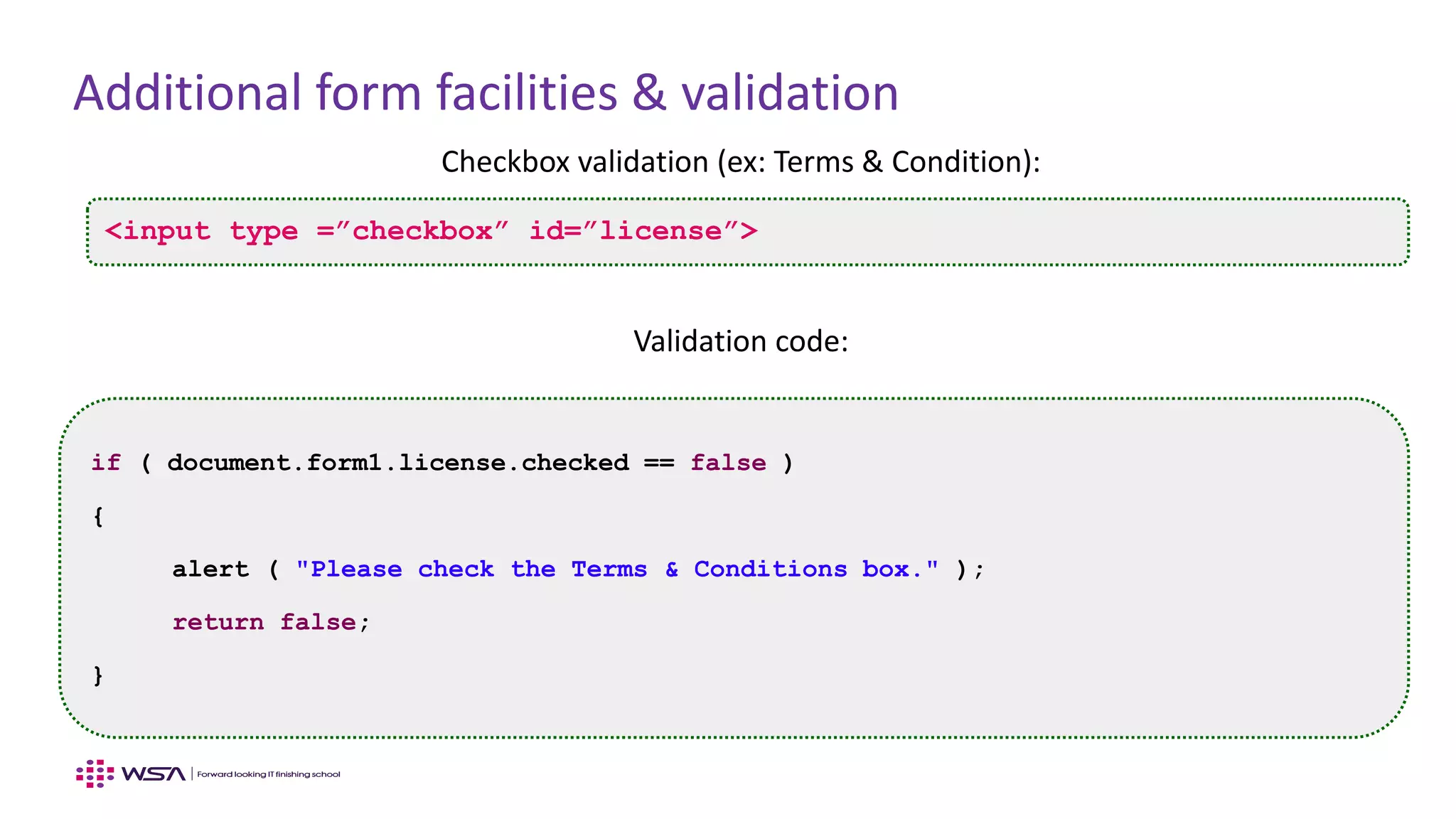 Additional form facilities & validation
Checkbox validation (ex: Terms & Condition):
Validation code:
<input type =”checkbox” id=”license”>
if ( document.form1.license.checked == false )
{
alert ( "Please check the Terms & Conditions box." );
return false;
}
 