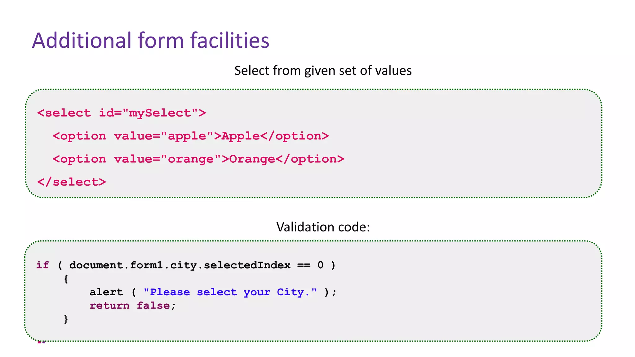 Additional form facilities
Select from given set of values
Validation code:
<select id="mySelect">
<option value="apple">Apple</option>
<option value="orange">Orange</option>
</select>
if ( document.form1.city.selectedIndex == 0 )
{
alert ( "Please select your City." );
return false;
}
 