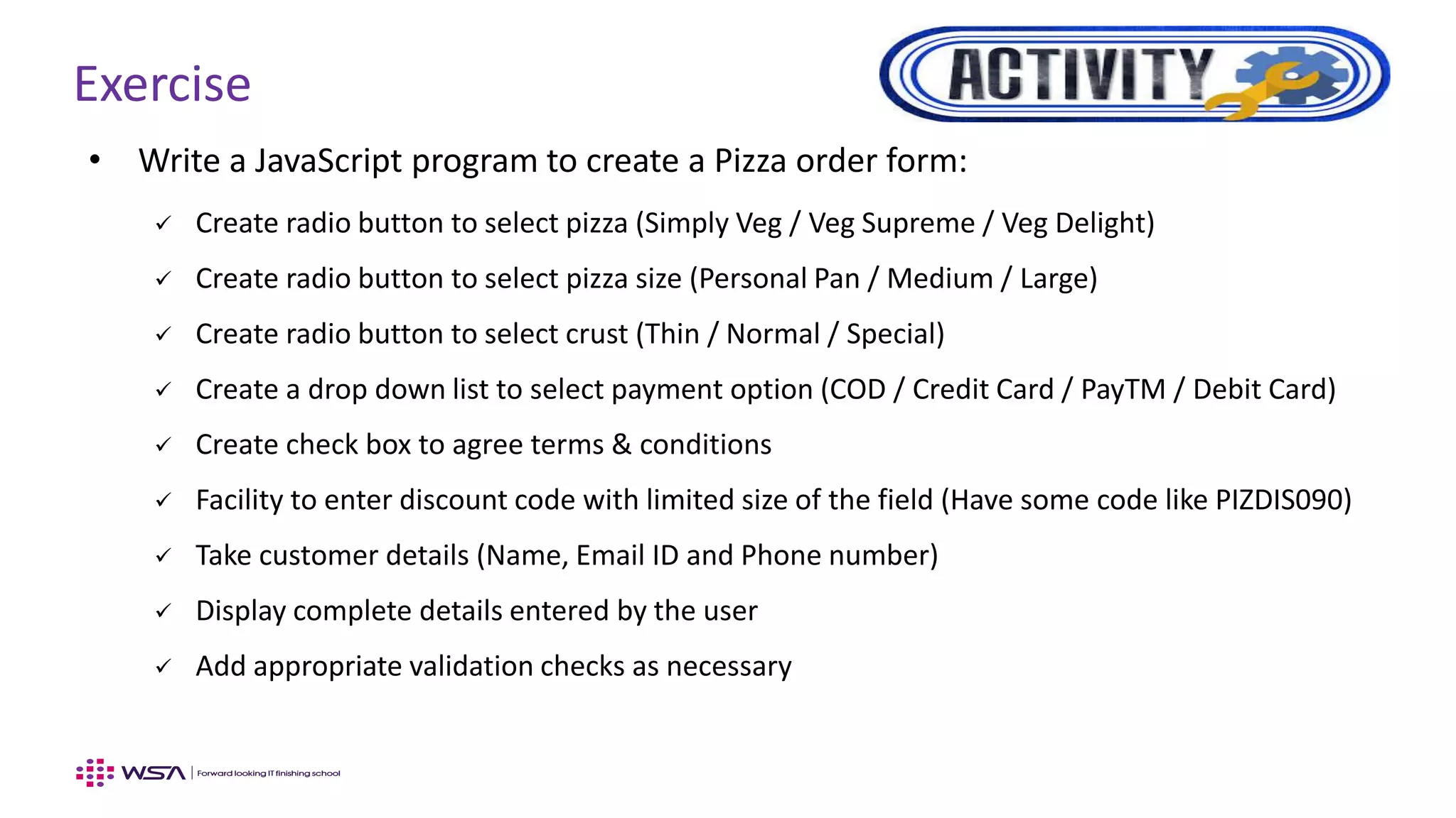 Exercise
• Write a JavaScript program to create a Pizza order form:
 Create radio button to select pizza (Simply Veg / Veg Supreme / Veg Delight)
 Create radio button to select pizza size (Personal Pan / Medium / Large)
 Create radio button to select crust (Thin / Normal / Special)
 Create a drop down list to select payment option (COD / Credit Card / PayTM / Debit Card)
 Create check box to agree terms & conditions
 Facility to enter discount code with limited size of the field (Have some code like PIZDIS090)
 Take customer details (Name, Email ID and Phone number)
 Display complete details entered by the user
 Add appropriate validation checks as necessary
 