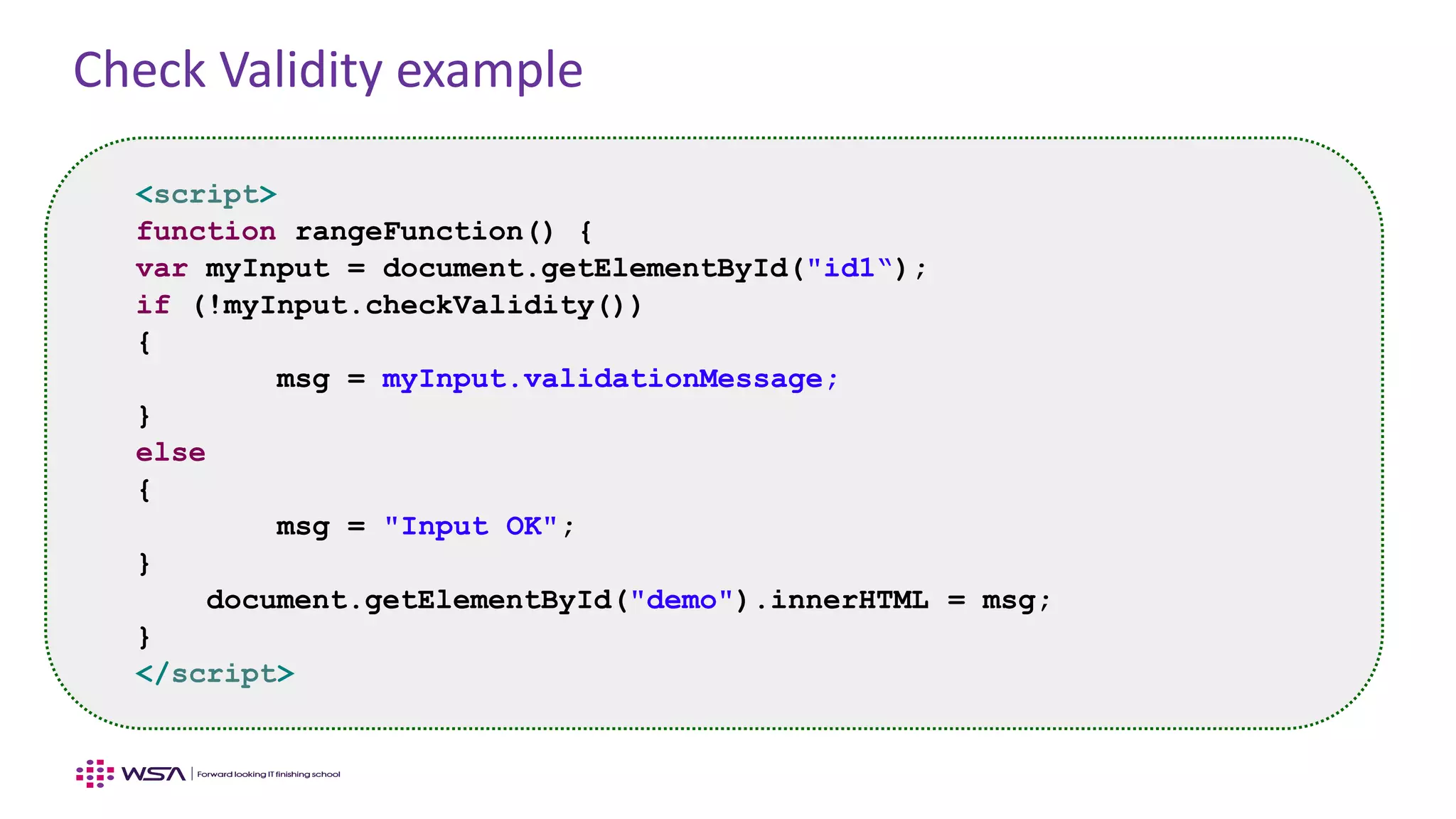 Check Validity example
<script>
function rangeFunction() {
var myInput = document.getElementById("id1“);
if (!myInput.checkValidity())
{
msg = myInput.validationMessage;
}
else
{
msg = "Input OK";
}
document.getElementById("demo").innerHTML = msg;
}
</script>
 