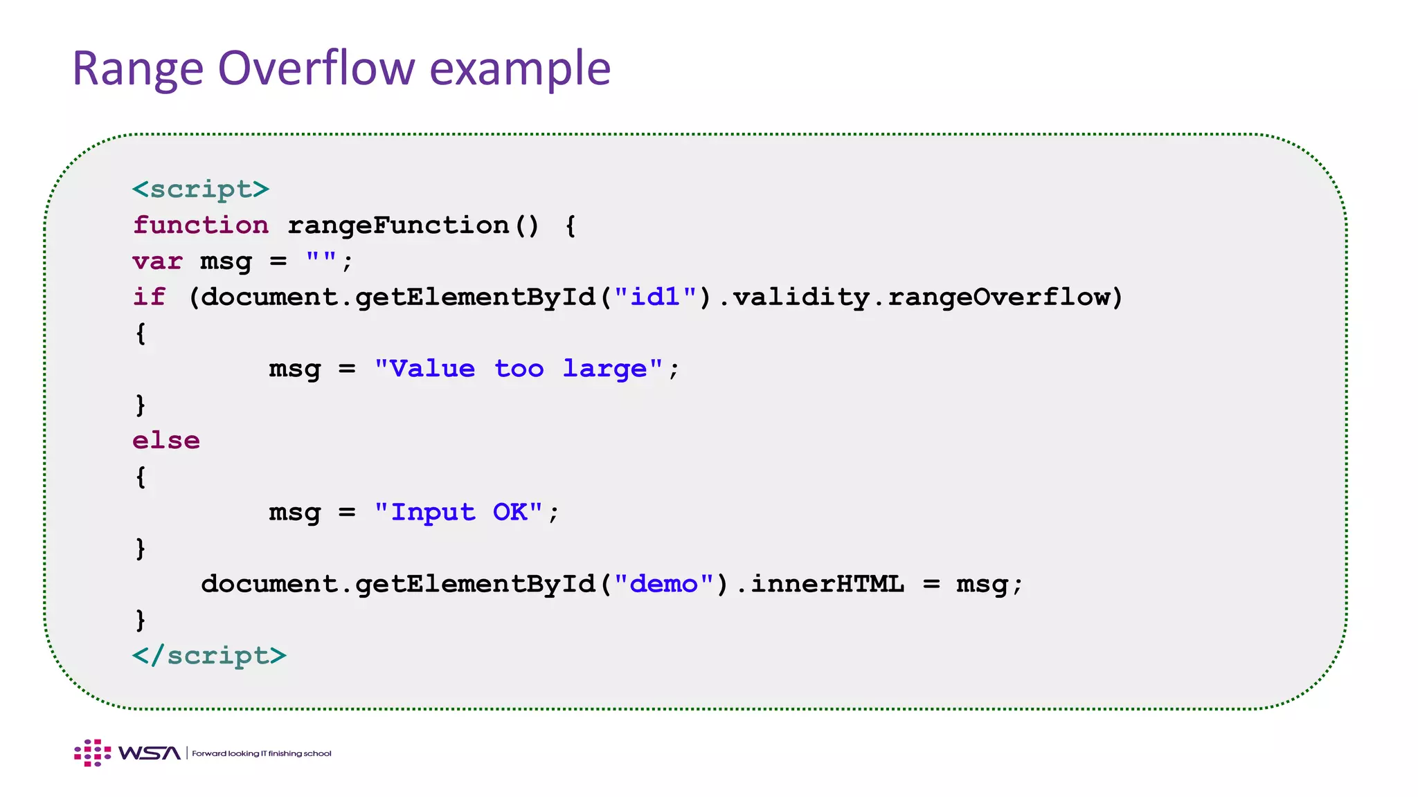 Range Overflow example
<script>
function rangeFunction() {
var msg = "";
if (document.getElementById("id1").validity.rangeOverflow)
{
msg = "Value too large";
}
else
{
msg = "Input OK";
}
document.getElementById("demo").innerHTML = msg;
}
</script>
 