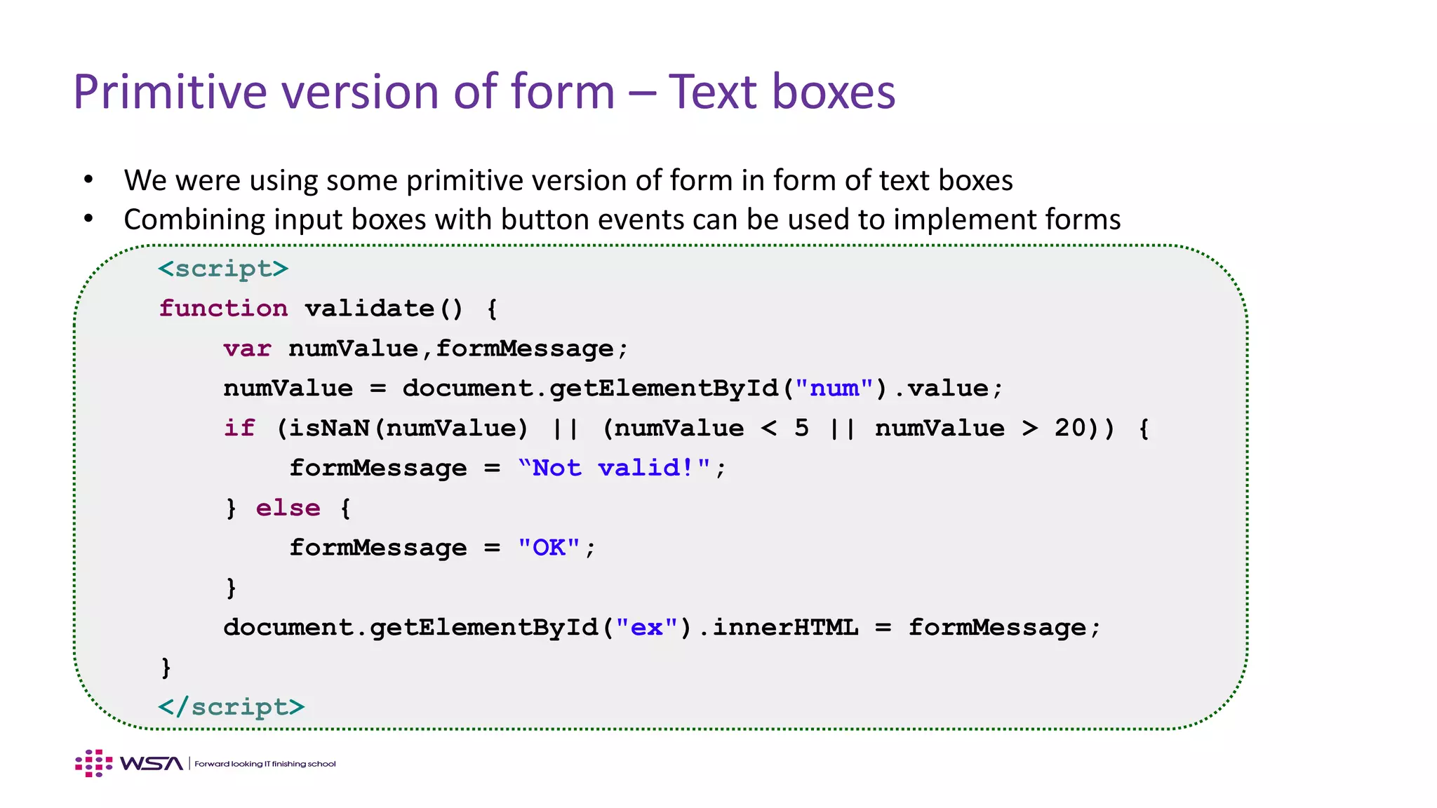 Primitive version of form – Text boxes
• We were using some primitive version of form in form of text boxes
• Combining input boxes with button events can be used to implement forms
<script>
function validate() {
var numValue,formMessage;
numValue = document.getElementById("num").value;
if (isNaN(numValue) || (numValue < 5 || numValue > 20)) {
formMessage = “Not valid!";
} else {
formMessage = "OK";
}
document.getElementById("ex").innerHTML = formMessage;
}
</script>
 