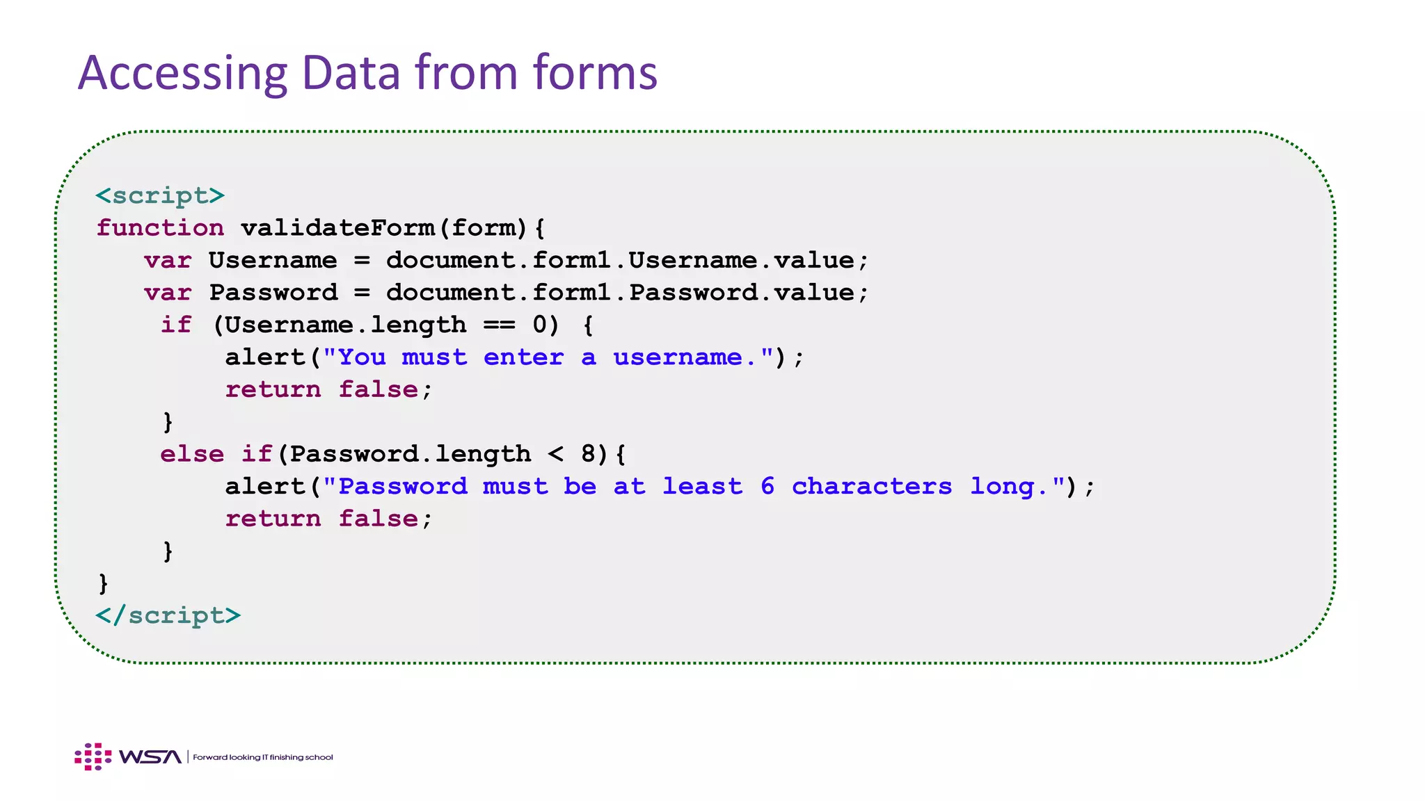 Accessing Data from forms
<script>
function validateForm(form){
var Username = document.form1.Username.value;
var Password = document.form1.Password.value;
if (Username.length == 0) {
alert("You must enter a username.");
return false;
}
else if(Password.length < 8){
alert("Password must be at least 6 characters long.");
return false;
}
}
</script>
 