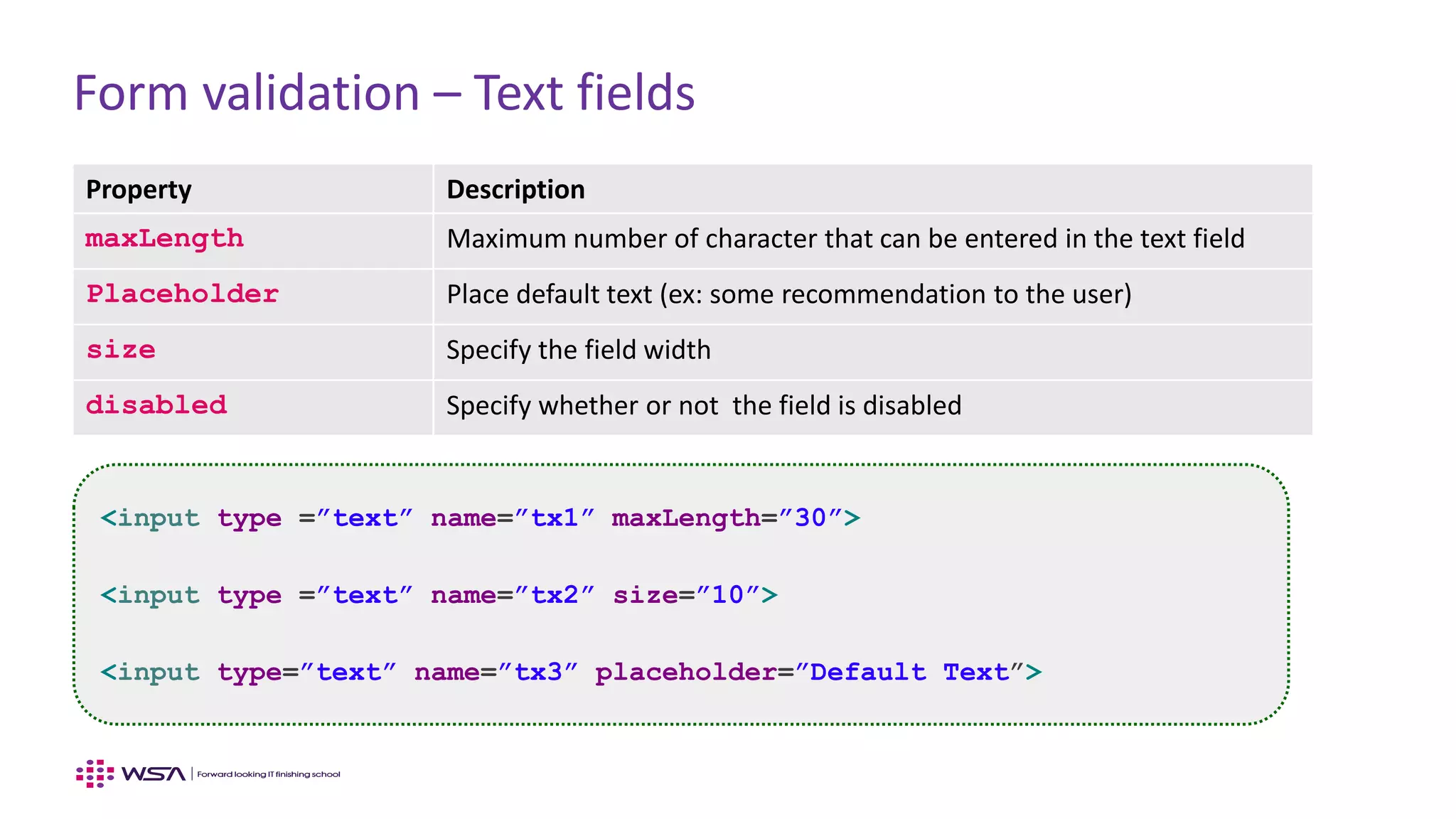 Form validation – Text fields
Property Description
maxLength Maximum number of character that can be entered in the text field
Placeholder Place default text (ex: some recommendation to the user)
size Specify the field width
disabled Specify whether or not the field is disabled
<input type =”text” name=”tx1” maxLength=”30”>
<input type =”text” name=”tx2” size=”10”>
<input type=”text” name=”tx3” placeholder=”Default Text”>
 