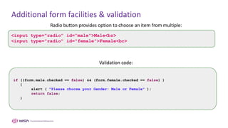 Additional form facilities & validation
Radio button provides option to choose an item from multiple:
Validation code:
<input type="radio" id=“male">Male<br>
<input type="radio" id="female">Female<br>
if ((form.male.checked == false) && (form.female.checked == false) )
{
alert ( "Please choose your Gender: Male or Female" );
return false;
}
 