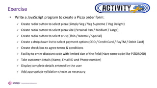 Exercise
• Write a JavaScript program to create a Pizza order form:
 Create radio button to select pizza (Simply Veg / Veg Supreme / Veg Delight)
 Create radio button to select pizza size (Personal Pan / Medium / Large)
 Create radio button to select crust (Thin / Normal / Special)
 Create a drop down list to select payment option (COD / Credit Card / PayTM / Debit Card)
 Create check box to agree terms & conditions
 Facility to enter discount code with limited size of the field (Have some code like PIZDIS090)
 Take customer details (Name, Email ID and Phone number)
 Display complete details entered by the user
 Add appropriate validation checks as necessary
 