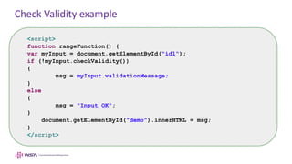 Check Validity example
<script>
function rangeFunction() {
var myInput = document.getElementById("id1“);
if (!myInput.checkValidity())
{
msg = myInput.validationMessage;
}
else
{
msg = "Input OK";
}
document.getElementById("demo").innerHTML = msg;
}
</script>
 