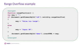 Range Overflow example
<script>
function rangeFunction() {
var msg = "";
if (document.getElementById("id1").validity.rangeOverflow)
{
msg = "Value too large";
}
else
{
msg = "Input OK";
}
document.getElementById("demo").innerHTML = msg;
}
</script>
 