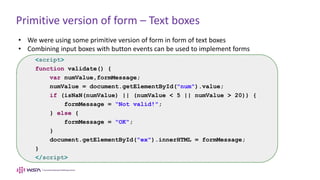 Primitive version of form – Text boxes
• We were using some primitive version of form in form of text boxes
• Combining input boxes with button events can be used to implement forms
<script>
function validate() {
var numValue,formMessage;
numValue = document.getElementById("num").value;
if (isNaN(numValue) || (numValue < 5 || numValue > 20)) {
formMessage = “Not valid!";
} else {
formMessage = "OK";
}
document.getElementById("ex").innerHTML = formMessage;
}
</script>
 
