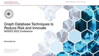 1
Graph Database Techniques to Reduce Risk and Innovate
© 2022 Carnegie Mellon University
[[DISTRIBUTION STATEMENT A] Approved for public release and unlimited distribution.
[[DISTRIBUTION STATEMENT A] Approved for public release and unlimited distribution.
Software Engineering Institute
Carnegie Mellon University
Pittsburgh, PA 15213
Graph Database Techniques to
Reduce Risk and Innovate
NODES 2022 Conference
Michael Bandor
 