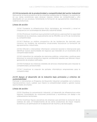 119
EJE 2. COMPETITIVIDAD PARA EL DESARROLLO ECONÓMICO SUSTENTABLE
2.3.14 Incremento de la productividad y competitividad del sector industrial
Aprovechar la fuerza productiva de las empresas establecidas en Hidalgo y la experiencia
en sus ramas económicas, para alcanzar mejores índices de competitividad y alto
desempeño en sus procesos, fomentando la formación de agrupamientos industriales y
cadenas productivas.
Líneas de acción:
2.3.14.1 Fortalecer la infraestructura física, tecnológica, de innovación y social en
congruencia con la estrategia de desarrollo industrial estatal.
2.3.14.2 Promover incentivos que aumenten la eficiencia y aprovechen la capacidad
instalada de las empresas, especialmente de las MPyMEs con el fin de incrementar
su competitividad.
2.3.14.3 Realizar un análisis prospectivo de las tendencias de mercado para
construir los modelos de escenarios situacionales favorezcan la formación de
agrupamientos industriales.
2.3.14.4 Difundir e intercambiar información comercial nacional e internacional para
identificar nuevas oportunidades de negocios que redunden en un incremento de la
competitividad estatal.
2.3.14.5 Intensificar las campañas de relaciones públicas, comerciales y políticas para
promover la vocación productiva regional, ponderando aquellas que detonen mayor
generación de empleos calificados.
2.3.14.6 Fortalecer las instancias estatales de servicios empresariales para impulsar la
competitividad y productividad.
2.3.14.7 Incentivar la creación de portales informáticos empresariales para la
competitividad.
2.3.15 Apoyo al desarrollo de la industria bajo principios y criterios de
sustentabilidad
Formular e instrumentar un Programa de Desarrollo Industrial compatible con el entorno
macroeconómico local y global, que mejore la competitividad estatal y genere nuevas
oportunidades de empleo.
Líneas de acción:
2.3.15.1 Equilibrar la concentración industrial y el desarrollo de infraestructura entre
regiones consolidando las vocaciones productivas y económicas con apego a los
ordenamientos territoriales.
2.3.15.2 Incentivar figuras asociativas de empresas que permitan la evolución de las
cadenas de valor, el fortalecimiento de las ramas productivas de mayor impacto
económico y la optimización en la adquisición de insumos y de tecnologías.
 