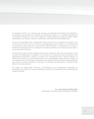 13
Es necesario insistir en la urgencia de impulsar un desarrollo territorialmente ordenado y
sustentable que atienda con prioridad los problemas hídricos y el manejo adecuado de
los desechos sólidos con una visión regional y metropolitana que propicie ofrecer mayor
seguridad a la sociedad y mejorar la calidad de vida de las familias hidalguenses.
La paz y tranquilidad social, fundamentos de la convivencia y los derechos humanos, son
la clave de la armonía. En tal virtud, es indispensable que el estado y sus instituciones
se fortalezcan para mejorar la procuración, administración e impartición de justicia y
establecer estrategias que nos aseguren el respeto absoluto de las leyes que nos rigen y
de los derechos humanos.
Convencido de que nuestro estado transita hacia niveles de vida cada vez mejores, invito
a todos los hidalguenses a compartir con nosotros el compromiso social de ofrecer a las
generaciones presentes y futuras, un entorno en recuperación de su esencia natural, un
desarrollo económico y social armonizados con las necesidades vitales del ser humano, en
un ambiente que construyamos diariamente para garantizar la paz social indispensable para
que nuestros valores naturales y culturales y el sentido de pertenencia a nuestra tierra,
afloren con toda plenitud.
Del grado de modernidad, eficiencia y participación que alcanzaremos, dependerá la
posibilidad de ofrecer los mejores beneficios, soluciones y resultados para el bienestar de
nuestras familias.
Lic. José Francisco Olvera Ruiz
Gobernador Constitucional del Estado de Hidalgo.
 