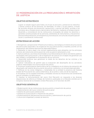 172 PLAN ESTATAL DE DESARROLLO 2011/2016
4.1 MODERNIZACIÓN EN LA PROCURACIÓN E IMPARTICIÓN
DE JUSTICIA
OBJETIVO ESTRATÉGICO
Lograr un estado seguro para todos, en el que se procuren y preserven los derechos
y bienes jurídicos de las personas, las libertades, el orden y la paz pública, a través
de acciones eficaces de prevención, persecución y sanción del delito, acordes a los
principios de un Estado social y democrático de Derecho; mediante el fortalecimiento,
desarrollo y consolidación de las instituciones encargadas de tutelar los derechos y
garantías constitucionales de las personas, dotándolas de instrumentos y mecanismos
para la profesionalización, la transparencia y la evaluación, así como de una participación
social y coordinación institucional.
ESTRATEGIAS DE ACCIÓN
1. Reorganizar y proporcionar infraestructura básica y tecnológica al sistema de procuración
de justicia para responder a las exigencias de una justicia pronta y expedita, acorde con los
lineamientos del Sistema Nacional de Seguridad Publica.
2. Rediseñar el marco legal y las normas reglamentarias para alinearlos con los principios
rectores del sistema de justicia penal de corte acusatorio-adversarial y oral.
3. Aplicar políticas y acciones encaminadas a la profesionalización de los servidores públicos
encargados de la procuración y de la impartición de justicia con el objeto de garantizar una
alta calidad y confiabilidad en la prestación de sus servicios.
4. Desarrollar políticas que garanticen la tutela de los derechos de las víctimas y los
infractores de la ley.
5. Aplicar indicadores de gestión para la evaluación del desempeño de los servidores
públicos relacionados con la procuración de justicia.
6. Promover la participación democrática de los ciudadanos en el sistema de evaluación del
desempeño del sistema de procuración de justicia, conforme a la normatividad aplicable.
7. Reforzar en las zonas indígenas y marginadas de la entidad la presencia del Sistema
Estatal de Procuración de Justicia Alternativa, de acuerdo a cada una de las regiones.
8. Actualizar con los estados limítrofes y entidades vecinas los mecanismos de coordinación
para el combate a la delincuencia.
9. Impulsar la instrumentación del Juicio Oral Mercantil, en respuesta a las diversas
disposiciones de reforma al Código de Comercio publicadas en el Decreto emitido por el
Congreso General de los Estados Unidos Mexicanos, el 27 de enero de 2011.
OBJETIVOS GENERALES
• Modernización de las instituciones de procuración e impartición de justicia
• Implementación del nuevo sistema de justicia penal
• Sistema de justicia para adolescentes
• Certeza en la procuración e impartición de justicia
• Profesionalización del personal de procuración y administración de justicia
• Cultura de la legalidad y estado de derecho
 