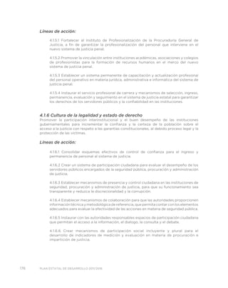 176 PLAN ESTATAL DE DESARROLLO 2011/2016
Líneas de acción:
4.1.5.1 Fortalecer al Instituto de Profesionalización de la Procuraduría General de
Justicia, a fin de garantizar la profesionalización del personal que interviene en el
nuevo sistema de justicia penal.
4.1.5.2 Promover la vinculación entre instituciones académicas, asociaciones y colegios
de profesionistas para la formación de recursos humanos en el merco del nuevo
sistema de justicia penal.
4.1.5.3 Establecer un sistema permanente de capacitación y actualización profesional
del personal operativo en materia jurídica, administrativa e informática del sistema de
justicia penal.
4.1.5.4 Instaurar el servicio profesional de carrera y mecanismos de selección, ingreso,
permanencia, evaluación y seguimiento en el sistema de justicia estatal para garantizar
los derechos de los servidores públicos y la confiabilidad en las instituciones.
4.1.6 Cultura de la legalidad y estado de derecho
Promover la participación interinstitucional y el buen desempeño de las instituciones
gubernamentales para incrementar la confianza y la certeza de la población sobre el
acceso a la justicia con respeto a las garantías constitucionales, al debido proceso legal y la
protección de las víctimas.
Líneas de acción:
4.1.6.1 Consolidar esquemas efectivos de control de confianza para el ingreso y
permanencia de personal al sistema de justicia.
4.1.6.2 Crear un sistema de participación ciudadana para evaluar el desempeño de los
servidores públicos encargados de la seguridad pública, procuración y administración
de justicia.
4.1.6.3 Establecer mecanismos de presencia y control ciudadana en las instituciones de
seguridad, procuración y administración de justicia, para que su funcionamiento sea
transparente y reduzca la discrecionalidad y la corrupción.
4.1.6.4 Establecer mecanismos de colaboración para que las autoridades proporcionen
información técnica y metodológica de referencia, que permita contar con los elementos
adecuados para evaluar la efectividad de las acciones en materia de seguridad pública.
4.1.6.5 Instaurar con las autoridades responsables espacios de participación ciudadana
que permitan el acceso a la información, el dialogo, la consulta y el debate.
4.1.6.6 Crear mecanismos de participación social incluyente y plural para el
desarrollo de indicadores de medición y evaluación en materia de procuración e
impartición de justicia.
 