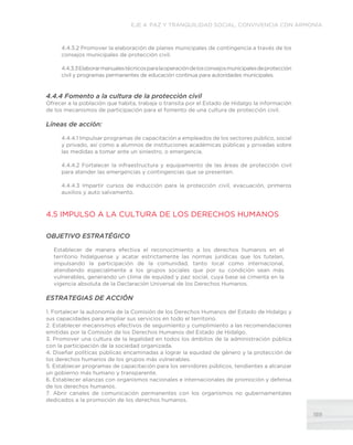 189
EJE 4. PAZ Y TRANQUILIDAD SOCIAL, CONVIVENCIA CON ARMONÍA
4.4.3.2 Promover la elaboración de planes municipales de contingencia a través de los
consejos municipales de protección civil.
4.4.3.3Elaborarmanualestécnicosparalaoperacióndelosconsejosmunicipalesdeprotección
civil y programas permanentes de educación continua para autoridades municipales.
4.4.4 Fomento a la cultura de la protección civil
Ofrecer a la población que habita, trabaja o transita por el Estado de Hidalgo la información
de los mecanismos de participación para el fomento de una cultura de protección civil.
Líneas de acción:
4.4.4.1 Impulsar programas de capacitación a empleados de los sectores público, social
y privado, así como a alumnos de instituciones académicas públicas y privadas sobre
las medidas a tomar ante un siniestro, o emergencia.
4.4.4.2 Fortalecer la infraestructura y equipamiento de las áreas de protección civil
para atender las emergencias y contingencias que se presenten.
4.4.4.3 Impartir cursos de inducción para la protección civil, evacuación, primeros
auxilios y auto salvamento.
4.5 IMPULSO A LA CULTURA DE LOS DERECHOS HUMANOS
OBJETIVO ESTRATÉGICO
Establecer de manera efectiva el reconocimiento a los derechos humanos en el
territorio hidalguense y acatar estrictamente las normas jurídicas que los tutelan,
impulsando la participación de la comunidad, tanto local como internacional,
atendiendo especialmente a los grupos sociales que por su condición sean más
vulnerables, generando un clima de equidad y paz social, cuya base se cimenta en la
vigencia absoluta de la Declaración Universal de los Derechos Humanos.
ESTRATEGIAS DE ACCIÓN
1. Fortalecer la autonomía de la Comisión de los Derechos Humanos del Estado de Hidalgo y
sus capacidades para ampliar sus servicios en todo el territorio.
2. Establecer mecanismos efectivos de seguimiento y cumplimiento a las recomendaciones
emitidas por la Comisión de los Derechos Humanos del Estado de Hidalgo.
3. Promover una cultura de la legalidad en todos los ámbitos de la administración pública
con la participación de la sociedad organizada.
4. Diseñar políticas públicas encaminadas a lograr la equidad de género y la protección de
los derechos humanos de los grupos más vulnerables.
5. Establecer programas de capacitación para los servidores públicos, tendientes a alcanzar
un gobierno más humano y transparente.
6. Establecer alianzas con organismos nacionales e internacionales de promoción y defensa
de los derechos humanos.
7. Abrir canales de comunicación permanentes con los organismos no gubernamentales
dedicados a la promoción de los derechos humanos.
 