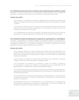 207
EJE 5. GOBIERNO MODERNO, EFICIENTE Y MUNICIPALISTA
5.2.1 Modernización del marco normativo de la administración pública estatal
Fortalecer el marco normativo de la Administración Pública Estatal con la finalidad de
dinamizar su operación en términos de racionalidad, modernidad y efectividad.
Líneas de acción:
5.2.1.1 Instaurar un programa de revisión y adaptación de la legislación existente para
agilizar, racionalizar, modernizar y profesionalizar la atención a la sociedad con calidad
y calidez.
5.2.1.2 Impulsar reformas al marco normativo de la Administración Pública Estatal para
propiciar en la función pública la agilización en los trámites y servicios, así como un
manejo más eficiente de los recursos.
5.2.1.3 Implementar acciones de racionalidad y austeridad que favorezcan las tareas de
planeación y el mejor desempeño en la ejecución de las acciones institucionales.
5.2.2 Sistema estatal de planeación prospectiva, participativa y estratégica
Formular e implementar un modelo integral de desarrollo estatal con mecanismos e
instrumentos de planeación institucional y democrática, que favorezca el uso de herramientas
estratégicas prospectivas y evaluatorias, asentado en criterios de pertinencia técnica,
respaldo consensual y legitimidad de la acción política.
Líneas de acción:
5.2.2.1 Impulsar reformas al marco jurídico del sistema estatal de planeación, que
posibiliten el desarrollo de programas, estrategias y acciones a mediano y largo plazo
para enfrentar problemáticas que pongan en riesgo la sostenibilidad y sustentabilidad
del desarrollo estatal.
5.2.2.2 Impulsar y fortalecer la creación de mecanismos que posibiliten el ejercicio
integral y sistemático de la planeación estratégica estatal.
5.2.2.3 Fortalecer los sistemas de evaluación a partir del análisis comparativo
de indicadores e índices que reflejen el comportamiento del desempeño de las
dependencias y entidades de la Administración Pública Estatal.
5.2.2.4Instrumentarelprocesodeplaneaciónbajocriteriosacadémicospreestablecidos,
asegurando la estandarización e integración de la información en cada dependencia y
entidad gubernamental.
5.2.2.5 Implementar un proceso de actualización, profesionalización y certificación por
competencias laborales en materia de planeación, programación, presupuestación,
ejecución y evaluación.
5.2.2.6 Brindar asesoría a los ayuntamientos en el cumplimiento de sus obligaciones
de planeación, programación, evaluación y seguimiento, así como en las tareas de
rendición de cuentas, con pleno respeto de su autonomía.
 