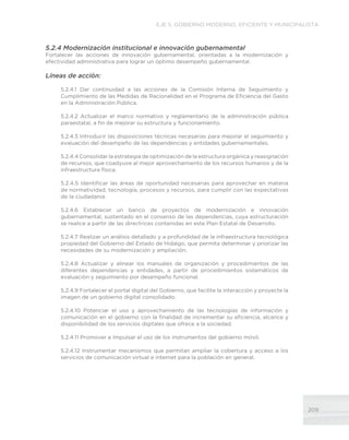 209
EJE 5. GOBIERNO MODERNO, EFICIENTE Y MUNICIPALISTA
5.2.4 Modernización institucional e innovación gubernamental
Fortalecer las acciones de innovación gubernamental, orientadas a la modernización y
efectividad administrativa para lograr un óptimo desempeño gubernamental.
Líneas de acción:
5.2.4.1 Dar continuidad a las acciones de la Comisión Interna de Seguimiento y
Cumplimiento de las Medidas de Racionalidad en el Programa de Eficiencia del Gasto
en la Administración Pública.
5.2.4.2 Actualizar el marco normativo y reglamentario de la administración pública
paraestatal, a fin de mejorar su estructura y funcionamiento.
5.2.4.3 Introducir las disposiciones técnicas necesarias para mejorar el seguimiento y
evaluación del desempeño de las dependencias y entidades gubernamentales.
5.2.4.4 Consolidar la estrategia de optimización de la estructura orgánica y reasignación
de recursos, que coadyuve al mejor aprovechamiento de los recursos humanos y de la
infraestructura física.
5.2.4.5 Identificar las áreas de oportunidad necesarias para aprovechar en materia
de normatividad, tecnología, procesos y recursos, para cumplir con las expectativas
de la ciudadanía.
5.2.4.6 Establecer un banco de proyectos de modernización e innovación
gubernamental, sustentado en el consenso de las dependencias, cuya estructuración
se realice a partir de las directrices contenidas en este Plan Estatal de Desarrollo.
5.2.4.7 Realizar un análisis detallado y a profundidad de la infraestructura tecnológica
propiedad del Gobierno del Estado de Hidalgo, que permita determinar y priorizar las
necesidades de su modernización y ampliación.
5.2.4.8 Actualizar y alinear los manuales de organización y procedimientos de las
diferentes dependencias y entidades, a partir de procedimientos sistemáticos de
evaluación y seguimiento por desempeño funcional.
5.2.4.9 Fortalecer el portal digital del Gobierno, que facilite la interacción y proyecte la
imagen de un gobierno digital consolidado.
5.2.4.10 Potenciar el uso y aprovechamiento de las tecnologías de información y
comunicación en el gobierno con la finalidad de incrementar su eficiencia, alcance y
disponibilidad de los servicios digitales que ofrece a la sociedad.
5.2.4.11 Promover e Impulsar el uso de los instrumentos del gobierno móvil.
5.2.4.12 Instrumentar mecanismos que permitan ampliar la cobertura y acceso a los
servicios de comunicación virtual e internet para la población en general.
 
