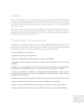 21
Visión
Lograr que Hidalgo sea una tierra de trabajo y oportunidades que garantice la equidad
para todas sus regiones impulsando el desarrollo integral; económico, social y sustentable,
considerando sus potencialidades, su diversidad y vocaciones productivas, generando
una mayor productividad que se refleje en mayores ingresos y en una mejora de la
economía familiar.
Hacer que nuestro estado sea un hogar solidario e incluyente para todas las personas y
familias que lo habitan, garantizando una vida digna y segura con acceso a la salud, la
alimentación, la educación y el bienestar social y familiar, en el marco del ejercicio pleno de
sus derechos y de una convivencia pacífica.
Objetivos Transversales
El Hidalgo que anhelamos requiere de una visión integral del desarrollo a partir de la
identificación de ejes transversales con los siguientes objetivos de un amplio consenso social,
que atiendan las diferentes dimensiones de la realidad estatal, que sumen los esfuerzos
intersectoriales y de la sociedad, alineando las acciones gubernamentales:
• Lograr la equidad de las regiones.
• Combatir la pobreza y la marginación.
• Promover el desarrollo regional integral, ordenado y sustentable.
• Proteger el medio ambiente; preservar y manejar adecuadamente nuestros recursos
naturales.
• Impulsar una nueva etapa de desarrollo que mejore la productividad, la competitividad y
el empleo para los hidalguenses y que se refleje en mejores ingresos a las familias.
• Apoyar el desarrollo mediante la infraestructura, equipamiento, apoyo para el
financiamiento y acceso a las nuevas tecnologías de la información para avanzar hacia la
sociedad del conocimiento.
• Impulsar la educación, la ciencia, la tecnología y la innovación como motores del desarrollo.
• Impulsar el desarrollo de la juventud, los grupos indígenas y los migrantes.
• Vigilar e impulsar el desarrollo de aquellos que viven situaciones de vulnerabilidad.
• Impulsar la igualdad real entre mujeres y hombres en todas las acciones de gobierno.
 