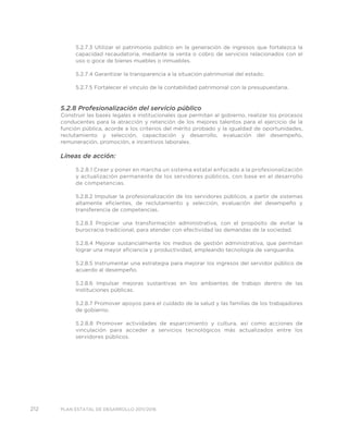 212 PLAN ESTATAL DE DESARROLLO 2011/2016
5.2.7.3 Utilizar el patrimonio público en la generación de ingresos que fortalezca la
capacidad recaudatoria, mediante la venta o cobro de servicios relacionados con el
uso o goce de bienes muebles o inmuebles.
5.2.7.4 Garantizar la transparencia a la situación patrimonial del estado.
5.2.7.5 Fortalecer el vínculo de la contabilidad patrimonial con la presupuestaria.
5.2.8 Profesionalización del servicio público
Construir las bases legales e institucionales que permitan al gobierno, realizar los procesos
conducentes para la atracción y retención de los mejores talentos para el ejercicio de la
función pública, acorde a los criterios del mérito probado y la igualdad de oportunidades,
reclutamiento y selección, capacitación y desarrollo, evaluación del desempeño,
remuneración, promoción, e incentivos laborales.
Líneas de acción:
5.2.8.1 Crear y poner en marcha un sistema estatal enfocado a la profesionalización
y actualización permanente de los servidores públicos, con base en el desarrollo
de competencias.
5.2.8.2 Impulsar la profesionalización de los servidores públicos, a partir de sistemas
altamente eficientes, de reclutamiento y selección, evaluación del desempeño y
transferencia de competencias.
5.2.8.3 Propiciar una transformación administrativa, con el propósito de evitar la
burocracia tradicional, para atender con efectividad las demandas de la sociedad.
5.2.8.4 Mejorar sustancialmente los medios de gestión administrativa, que permitan
lograr una mayor eficiencia y productividad, empleando tecnología de vanguardia.
5.2.8.5 Instrumentar una estrategia para mejorar los ingresos del servidor público de
acuerdo al desempeño.
5.2.8.6 Impulsar mejoras sustantivas en los ambientes de trabajo dentro de las
instituciones públicas.
5.2.8.7 Promover apoyos para el cuidado de la salud y las familias de los trabajadores
de gobierno.
5.2.8.8 Promover actividades de esparcimiento y cultura, así como acciones de
vinculación para acceder a servicios tecnológicos más actualizados entre los
servidores públicos.
 