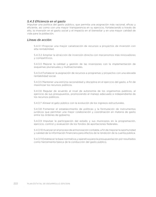222 PLAN ESTATAL DE DESARROLLO 2011/2016
5.4.3 Eficiencia en el gasto
Impulsar una política del gasto público, que permita una asignación más racional, eficaz y
eficiente, así como con una mayor transparencia en su ejercicio, fortaleciendo a través de
ello, la inversión en el gasto social y el impacto en el bienestar y en una mayor calidad de
vida para la población.
Líneas de acción:
5.4.3.1 Propiciar una mayor canalización de recursos a proyectos de inversión con
alta rentabilidad.
5.4.3.2 Ampliar la atracción de inversión directa con mecanismos más innovadores
y competitivos.
5.4.3.3 Mejorar la calidad y gestión de las inversiones con la implementación de
esquemas plurianuales y multisectoriales.
5.4.3.4 Fortalecer la asignación de recursos a programas y proyectos con una elevada
rentabilidad social.
5.4.3.5 Mantener una estricta racionalidad y disciplina en el ejercicio del gasto, a fin de
maximizar los recursos públicos.
5.4.3.6 Regular de acuerdo al nivel de autonomía de los organismos públicos, el
ejercicio de sus presupuestos, promoviendo el manejo adecuado e independiente de
los recursos públicos.
5.4.3.7 Alinear el gato público con la evolución de los ingresos estructurales.
5.4.3.8 Fomentar el establecimiento de políticas y la formulación de instrumentos
jurídicos que permitan una mejor colaboración y coordinación en materia de gasto
entre los órdenes de gobierno.
5.4.3.9 Impulsar la participación del estado y sus municipios en la programación,
ejercicio, control y evaluación de los fondos de aportaciones federales.
5.4.3.10 Avanzar en el proceso de armonización contable, a fin de mejorar la oportunidad
y calidad de la información financiera para efectos de la rendición de la cuenta pública.
5.4.3.11 Establecer la base normativa y operativa para la presupuestación por resultados
como herramienta básica de la conducción del gasto público.
 