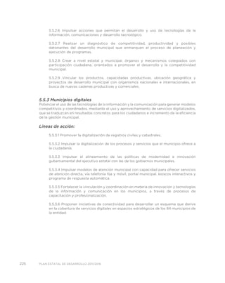 226 PLAN ESTATAL DE DESARROLLO 2011/2016
5.5.2.6 Impulsar acciones que permitan el desarrollo y uso de tecnologías de la
información, comunicaciones y desarrollo tecnológico.
5.5.2.7 Realizar un diagnóstico de competitividad, productividad y posibles
detonantes del desarrollo municipal que enmarquen el proceso de planeación y
ejecución de programas.
5.5.2.8 Crear a nivel estatal y municipal, órganos y mecanismos colegiados con
participación ciudadana, orientados a promover el desarrollo y la competitividad
municipal.
5.5.2.9 Vincular los productos, capacidades productivas, ubicación geográfica y
proyectos de desarrollo municipal con organismos nacionales e internacionales, en
busca de nuevas cadenas productivas y comerciales.
5.5.3 Municipios digitales
Potenciar el uso de las tecnologías de la información y la comunicación para generar modelos
competitivos y coordinados, mediante el uso y aprovechamiento de servicios digitalizados,
que se traduzcan en resultados concretos para los ciudadanos e incremento de la eficiencia
de la gestión municipal.
Líneas de acción:
5.5.3.1 Promover la digitalización de registros civiles y catastrales.
5.5.3.2 Impulsar la digitalización de los procesos y servicios que el municipio ofrece a
la ciudadanía.
5.5.3.3 Impulsar el alineamiento de las políticas de modernidad e innovación
gubernamental del ejecutivo estatal con las de los gobiernos municipales.
5.5.3.4 Impulsar modelos de atención municipal con capacidad para ofrecer servicios
de atención directa, vía telefonía fija y móvil, portal municipal, kioscos interactivos y
programa de respuesta automática.
5.5.3.5 Fortalecer la vinculación y coordinación en materia de innovación y tecnologías
de la información y comunicación en los municipios, a través de procesos de
capacitación y profesionalización.
5.5.3.6 Proponer iniciativas de conectividad para desarrollar un esquema que derive
en la cobertura de servicios digitales en espacios estratégicos de los 84 municipios de
la entidad.
 
