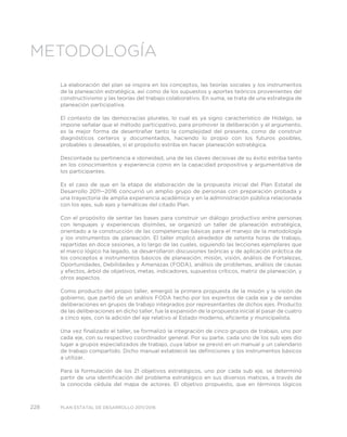 228 PLAN ESTATAL DE DESARROLLO 2011/2016
METODOLOGÍA
La elaboración del plan se inspira en los conceptos, las teorías sociales y los instrumentos
de la planeación estratégica, así como de los supuestos y aportes teóricos provenientes del
constructivismo y las teorías del trabajo colaborativo. En suma, se trata de una estrategia de
planeación participativa.
El contexto de las democracias plurales, lo cual es ya signo característico de Hidalgo, se
impone señalar que el método participativo, para promover la deliberación y el argumento,
es la mejor forma de desentrañar tanto la complejidad del presente, como de construir
diagnósticos certeros y documentados, haciendo lo propio con los futuros posibles,
probables o deseables, si el propósito estriba en hacer planeación estratégica.
Descontada su pertinencia e idoneidad, una de las claves decisivas de su éxito estriba tanto
en los conocimientos y experiencia como en la capacidad propositiva y argumentativa de
los participantes.
Es el caso de que en la etapa de elaboración de la propuesta inicial del Plan Estatal de
Desarrollo 2011--2016 concurrió un amplio grupo de personas con preparación probada y
una trayectoria de amplia experiencia académica y en la administración pública relacionada
con los ejes, sub ejes y temáticas del citado Plan.
Con el propósito de sentar las bases para construir un diálogo productivo entre personas
con lenguajes y experiencias disímiles, se organizó un taller de planeación estratégica,
orientado a la construcción de las competencias básicas para el manejo de la metodología
y los instrumentos de planeación. El taller implicó alrededor de setenta horas de trabajo,
repartidas en doce sesiones, a lo largo de las cuales, siguiendo las lecciones ejemplares que
el marco lógico ha legado, se desarrollaron discusiones teóricas y de aplicación práctica de
los conceptos e instrumentos básicos de planeación: misión, visión, análisis de Fortalezas,
Oportunidades, Debilidades y Amenazas (FODA), análisis de problemas, análisis de causas
y efectos, árbol de objetivos, metas, indicadores, supuestos críticos, matriz de planeación, y
otros aspectos.
Como producto del propio taller, emergió la primera propuesta de la misión y la visión de
gobierno, que partió de un análisis FODA hecho por los expertos de cada eje y de sendas
deliberaciones en grupos de trabajo integrados por representantes de dichos ejes. Producto
de las deliberaciones en dicho taller, fue la expansión de la propuesta inicial al pasar de cuatro
a cinco ejes, con la adición del eje relativo al Estado moderno, eficiente y municipalista.
Una vez finalizado el taller, se formalizó la integración de cinco grupos de trabajo, uno por
cada eje, con su respectivo coordinador general. Por su parte, cada uno de los sub ejes dio
lugar a grupos especializados de trabajo, cuya labor se previó en un manual y un calendario
de trabajo compartido. Dicho manual estableció las definiciones y los instrumentos básicos
a utilizar.
Para la formulación de los 21 objetivos estratégicos, uno por cada sub eje, se determinó
partir de una identificación del problema estratégico en sus diversos matices, a través de
la conocida cédula del mapa de actores. El objetivo propuesto, que en términos lógicos
 