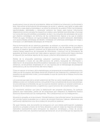 229
puede leerse como la solución al problema, debía ser simétrico en extensión y profundidad a
éste. Para afinar la formulación de estrategias de acción y, además, para darle un adecuado
contexto a cada objetivo estratégico, se previó la utilización de análisis FODA, las fortalezas,
oportunidades, debilidades y amenazas sentaron las claves para buscar información
diagnóstica y poner a prueba los respectivos análisis, pero también para dilucidar y formular
los cursos de solución posibles y probables, es decir, los conjuntos de estrategias de acción
por objetivo estratégico, en términos de las combinaciones lógicas a las que el análisis
FODA da lugar, fortalezas con oportunidades estrategias de potencialización, debilidades
con oportunidades estrategias de desafío, fortalezas con amenazas estrategias de riesgo y
amenazas con debilidades estrategias de limitación.
Para la formulación de los objetivos generales, se estipuló un recorrido similar con alguna
variante que inició con la aplicación del mapa de actores, a fin de plantear el problema y
formular el objetivo general, continuó con la aplicación del árbol de causas y efectos, que
implicó tareas específicas de búsqueda de información. Concluyó con la formulación de
paquetes de líneas de acción por cada objetivo general, cuya construcción lógica satisface
el requisito de neutralizar alguna de las causas y efectos del problema en cuestión.
Detrás de la propuesta preliminar subyacen cuantiosas horas de trabajo experto
documentables a través de casi 200 procesos de análisis, búsqueda de información y
elaboración de propuestas de política pública realizados por los equipos de trabajo. Dichos
esfuerzos, se encuentran amparados en un uso riguroso de la metodología de planeación
participativa y de los instrumentos del marco lógico.
Como es natural, en el marco de la metodología y el programa de acompañamiento previstos,
cada uno de los equipos de trabajo desarrolló dinámicas de colaboración y deliberación con
expertos de asociaciones civiles y universidades, lo que da cuenta de un trabajo mucho más
intenso y plural.
Los avances parciales de la versión preliminar del Plan se vieron beneficiados de profundas
deliberaciones con múltiples actores, incluyendo firmas consultoras de reconocido prestigio.
Se procedió bajo el entendido de que los avances tendrían siempre un carácter preliminar, a
la espera de las observaciones y sugerencias a que el proceso de consulta diera lugar.
Es importante destacar que para la elaboración del presente documento, las políticas
públicas aquí redactadas, parten de las propuestas que integraron la Plataforma Política
Electoral denominado por los hidalguenses, “Mis Compromisos con los Hidalguenses”.
Durante la campaña, en el documento “Dónde Estamos y hacia Dónde Vamos” las propuestas
ahí vertidas fueron evaluadas por el centro de estudios Espinosa Yglesias, obteniendo una
calificación satisfactoria a luz de la redacción de políticas públicas.
De igual manera, este documento se enriqueció con una amplia participación ciudadana
durante la campaña a través de los foros llevados a cabo en todas las regiones del estado,
realizados expresamente para enriquecer los objetivos, estrategias y líneas de acción.
Después de la elección, durante el periodo de transición, en un recorrido por las regiones del
 