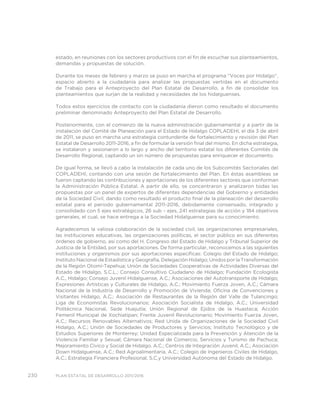230 PLAN ESTATAL DE DESARROLLO 2011/2016
estado, en reuniones con los sectores productivos con el fin de escuchar sus planteamientos,
demandas y propuestas de solución.
Durante los meses de febrero y marzo se puso en marcha el programa “Voces por Hidalgo”,
espacio abierto a la ciudadanía para analizar las propuestas vertidas en el documento
de Trabajo para el Anteproyecto del Plan Estatal de Desarrollo, a fin de consolidar los
planteamientos que surjan de la realidad y necesidades de los hidalguenses.
Todos estos ejercicios de contacto con la ciudadanía dieron como resultado el documento
preliminar denominado Anteproyecto del Plan Estatal de Desarrollo.
Posteriormente, con el comienzo de la nueva administración gubernamental y a partir de la
instalación del Comité de Planeación para el Estado de Hidalgo COPLADEHI, el día 3 de abril
de 2011, se puso en marcha una estrategia contundente de fortalecimiento y revisión del Plan
Estatal de Desarrollo 2011-2016, a fin de formular la versión final del mismo. En dicha estrategia,
se instalaron y sesionaron a lo largo y ancho del territorio estatal los diferentes Comités de
Desarrollo Regional, captando un sin número de propuestas para enriquecer el documento.
De igual forma, se llevó a cabo la instalación de cada uno de los Subcomités Sectoriales del
COPLADEHI, contando con una sesión de fortalecimiento del Plan. En éstas asambleas se
fueron captando las contribuciones y aportaciones de los diferentes sectores que conforman
la Administración Pública Estatal. A partir de ello, se concentraron y analizaron todas las
propuestas por un panel de expertos de diferentes dependencias del Gobierno y entidades
de la Sociedad Civil, dando como resultado el producto final de la planeación del desarrollo
estatal para el periodo gubernamental 2011-2016, debidamente consensado, integrado y
consolidado con 5 ejes estratégicos, 26 sub – ejes, 241 estrategias de acción y 184 objetivos
generales, el cual, se hace entrega a la Sociedad Hidalguense para su conocimiento.
Agradecemos la valiosa colaboración de la sociedad civil, las organizaciones empresariales,
las instituciones educativas, las organizaciones políticas, el sector público en sus diferentes
órdenes de gobierno, así como del H. Congreso del Estado de Hidalgo y Tribunal Superior de
Justicia de la Entidad, por sus aportaciones. De forma particular, reconocemos a las siguientes
instituciones y organismos por sus aportaciones específicas: Colegio del Estado de Hidalgo;
Instituto Nacional de Estadística y Geografía, Delegación Hidalgo; Unidos por la Transformación
de la Región Otomí-Tepehua; Unión de Sociedades Cooperativas de Actividades Diversas del
Estado de Hidalgo, S.C.L.; Consejo Consultivo Ciudadano de Hidalgo; Fundación Ecologista
A.C., Hidalgo; Consejo Juvenil Hidalguense, A.C.; Asociaciones del Autotransporte de Hidalgo;
Expresiones Artísticas y Culturales de Hidalgo, A.C.; Movimiento Fuerza Joven, A.C.; Cámara
Nacional de la Industria de Desarrollo y Promoción de Vivienda; Oficina de Convenciones y
Visitantes Hidalgo, A.C.; Asociación de Restaurantes de la Región del Valle de Tulancingo;
Liga de Economistas Revolucionarios; Asociación Socialista de Hidalgo, A.C.; Universidad
Politécnica Nacional, Sede Huejutla; Unión Regional de Ejidos de la Huasteca; Acción
Femenil Municipal de Xochiatipan; Frente Juvenil Revolucionario; Movimiento Fuerza Joven,
A.C.; Recursos Renovables Alternativos; Red Unida de Organizaciones de la Sociedad Civil
Hidalgo, A.C.; Unión de Sociedades de Productores y Servicios; Instituto Tecnológico y de
Estudios Superiores de Monterrey; Unidad Especializada para la Prevención y Atención de la
Violencia Familiar y Sexual; Cámara Nacional de Comercio, Servicios y Turismo de Pachuca;
Mejoramiento Cívico y Social de Hidalgo. A.C.; Centros de Integración Juvenil, A.C.; Asociación
Down Hidalguense, A.C.; Red Agroalimentaria, A.C.; Colegio de Ingenieros Civiles de Hidalgo,
A.C.; Estrategia Financiera Profesional, S.C.y Universidad Autónoma del Estado de Hidalgo.
 