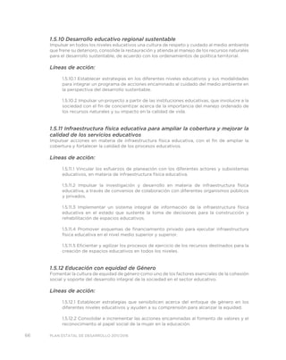 66 PLAN ESTATAL DE DESARROLLO 2011/2016
1.5.10 Desarrollo educativo regional sustentable
Impulsar en todos los niveles educativos una cultura de respeto y cuidado al medio ambiente
que frene su deterioro, consolide la restauración y atienda al manejo de los recursos naturales
para el desarrollo sustentable, de acuerdo con los ordenamientos de política territorial.
Líneas de acción:
1.5.10.1 Establecer estrategias en los diferentes niveles educativos y sus modalidades
para integrar un programa de acciones encaminado al cuidado del medio ambiente en
la perspectiva del desarrollo sustentable.
1.5.10.2 Impulsar un proyecto a partir de las instituciones educativas, que involucre a la
sociedad con el fin de concientizar acerca de la importancia del manejo ordenado de
los recursos naturales y su impacto en la calidad de vida.
1.5.11 Infraestructura física educativa para ampliar la cobertura y mejorar la
calidad de los servicios educativos
Impulsar acciones en materia de infraestructura física educativa, con el fin de ampliar la
cobertura y fortalecer la calidad de los procesos educativos.
Líneas de acción:
1.5.11.1 Vincular los esfuerzos de planeación con los diferentes actores y subsistemas
educativos, en materia de infraestructura física educativa.
1.5.11.2 Impulsar la investigación y desarrollo en materia de infraestructura física
educativa, a través de convenios de colaboración con diferentes organismos públicos
y privados.
1.5.11.3 Implementar un sistema integral de información de la infraestructura física
educativa en el estado que sustente la toma de decisiones para la construcción y
rehabilitación de espacios educativos.
1.5.11.4 Promover esquemas de financiamiento privado para ejecutar infraestructura
física educativa en el nivel medio superior y superior.
1.5.11.5 Eficientar y agilizar los procesos de ejercicio de los recursos destinados para la
creación de espacios educativos en todos los niveles.
1.5.12 Educación con equidad de Género
Fomentar la cultura de equidad de género como uno de los factores esenciales de la cohesión
social y soporte del desarrollo integral de la sociedad en el sector educativo.
Líneas de acción:
1.5.12.1 Establecer estrategias que sensibilicen acerca del enfoque de género en los
diferentes niveles educativos y ayuden a su comprensión para alcanzar la equidad.
1.5.12.2 Consolidar e incrementar las acciones encaminadas al fomento de valores y el
reconocimiento al papel social de la mujer en la educación.
 