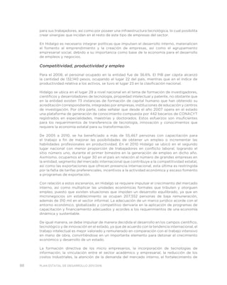88 PLAN ESTATAL DE DESARROLLO 2011/2016
para sus trabajadores, así como por poseer una infraestructura tecnológica, lo cual posibilita
crear sinergias que incidan en el resto de este tipo de empresas del sector.
En Hidalgo es necesario integrar políticas que impulsen el desarrollo interno, materialicen
el fomento al emprendimiento y la creación de empresas, así como el agrupamiento
empresarial social, debido a su importancia como base de la economía para el desarrollo
de empleos y negocios.
Competitividad, productividad y empleo
Para el 2008, el personal ocupado en la entidad fue de 36.6%. El PIB per cápita alcanzó
la cantidad de 132,140 pesos, ocupando el lugar 22 del país, mientras que en el índice de
productividad relativa a los activos, se tuvo el lugar 23 en la clasificación nacional.
Hidalgo se ubica en el lugar 29 a nivel nacional en el tema de formación de investigadores,
científicos y desarrolladores de tecnología, propiedad intelectual y patente, no obstante que
en la entidad existen 73 instancias de formación de capital humano que han obtenido su
acreditación correspondiente, integradas por empresas, instituciones de educación y centros
de investigación. Por otra parte, cabe señalar que desde el año 2007 opera en el estado
una plataforma de generación de conocimiento compuesta por 442 becarios de CONACYT
registrados en especialidades, maestrías y doctorados. Estos esfuerzos son insuficientes
para los requerimientos de transferencia de tecnología, innovación y conocimientos que
requiere la economía estatal para su transformación.
De 2005 a 2010, se ha beneficiado a más de 55,467 personas con capacitación para
el trabajo a fin de mejorar las posibilidades de obtener un empleo o incrementar las
habilidades profesionales en productividad. En el 2010 Hidalgo se ubicó en el segundo
lugar nacional con menor proporción de trabajadores en conflicto laboral, logrando el
sitio número uno, durante el primer bimestre en la generación de empleo en dicho año.
Asimismo, ocupamos el lugar 30 en el país en relación al número de grandes empresas en
la entidad, segmento del mercado internacional que contribuye a la competitividad estatal,
así como las exportaciones que ofrecen presencia internacional, esta última es restringida
por la falta de tarifas preferenciales, incentivos a la actividad económica y escaso fomento
a programas de exportación.
Con relación a estos escenarios, en Hidalgo se requiere impulsar el crecimiento del mercado
interno, así como multiplicar las unidades económicas formales que tributen y otorguen
empleo, puesto que existen situaciones que impiden un desarrollo equilibrado, ya que en
micronegocios sin establecimiento se ocupan 207,552 personas de baja remuneración,
además de 310 mil en el sector informal. La adecuación de un marco jurídico acorde con el
entorno económico, globalizado y competitivo derivaría en la aplicación de programas de
capacitación y financiamiento adecuados y acordes a los requerimientos de una economía
dinámica y sustentable.
De igual manera, se debe impulsar de manera decidida el desarrollo en los campos científico,
tecnológico y de innovación en el estado, ya que de acuerdo con la tendencia internacional, el
trabajo intelectual es mejor valorado y remunerado en comparación con el trabajo intensivo
en mano de obra, convirtiéndose en un importante elemento para detonar el crecimiento
económico y desarrollo de un estado.
La formación directiva de los micro empresarios, la incorporación de tecnologías de
información, la vinculación entre el sector académico y empresarial, la reducción de los
costos Industriales, la atención de la demanda del mercado interno, el fortalecimiento de
 