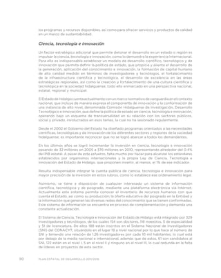 90 PLAN ESTATAL DE DESARROLLO 2011/2016
los programas y recursos disponibles, así como para ofrecer servicios y productos de calidad
en un marco de sustentabilidad.
Ciencia, tecnología e innovación
Un factor estratégico adicional que permite detonar el desarrollo en un estado o región es
impulsar la ciencia, tecnología e innovación, como lo demuestra la experiencia internacional.
Para ello es indispensable establecer un modelo de desarrollo científico, tecnológico y de
innovación que permita definir la política de estado, que propicie y aliente el desarrollo de
la generación, aplicación del conocimiento e innovación, la formación de capital humano
de alta calidad medido en términos de investigadores y tecnólogos, el fortalecimiento
de la infraestructura científica y tecnológica, el desarrollo de excelencia en las áreas
estratégicas regionales, así como la creación y fortalecimiento de una cultura científica y
tecnológica en la sociedad hidalguense; todo ello enmarcado en una perspectiva nacional,
estatal, regional y municipal.
ElEstadodeHidalgocuentaactualmenteconunmarconormativodevanguardiaenelcontexto
nacional, que incluye de manera expresa el componente de innovación y la conformación de
una instancia de alto nivel, denominada Comisión Hidalguense de Investigación, Desarrollo
Tecnológico e Innovación, que define la política de estado en ciencia, tecnología e innovación,
operando bajo un esquema de transversalidad en su relación con los sectores públicos,
social y privado, involucrados en esos temas, la cual no ha sesionado regularmente.
Desde el 2002 el Gobierno del Estado ha diseñado programas orientados a las necesidades
científicas, tecnológicas y de innovación de los diferentes sectores y regiones de la sociedad
hidalguense; es importante reconocer que no se logró abarcar a todos los demandantes.
En los últimos años se logró incrementar la inversión en ciencia, tecnología e innovación
pasando de 32 millones en 2005 a 376 millones en 2010, representando alrededor del 0.4%
del PIB estatal. A pesar de este esfuerzo, falta mucho por hacer para alcanzar los estándares
establecidos por organismos internacionales y la propia Ley de Ciencia, Tecnología e
Innovación del Estado de Hidalgo, que proponen invertir, al menos, el 1% de ese indicador.
Resulta indispensable integrar la cuenta pública de ciencia, tecnología e innovación para
mayor precisión de la inversión en estos rubros, como lo establece ese ordenamiento legal.
Asimismo, se tiene a disposición de cualquier interesado un sistema de información
científica, tecnológica y de posgrado, mediante una plataforma electrónica vía Internet.
Actualmente este sistema permite conocer el inventario de recursos humanos con que
cuenta el Estado, así como su producción; la oferta educativa del posgrado en la Entidad y
la información que generan las diversas redes del conocimiento que se tienen conformadas.
Este sistema de información se encuentra en proceso de complementación y demanda una
constante actualización.
El Sistema de Ciencia, Tecnología e Innovación del Estado de Hidalgo está integrado por 329
investigadores y tecnólogos, de los cuales 154 son doctores, 116 maestros, 5 de especialidad
y 51 de licenciatura. De ellos 188 están inscritos en el Sistema Nacional de Investigadores
(SNI) del CONACYT; situándolo en el lugar 19 a nivel nacional por lo que hace al número de
SNI y teniendo una relación de 1.26 investigadores por cada 10 mil habitantes, lo cual está
por debajo de la media nacional e internacional, además que de estos, 61 son candidatos al
SNI, 122 están en el nivel I, 5 en el nivel II y ninguno en el nivel III, lo cual redunda en la falta
de líderes en proyectos de este sector.
 