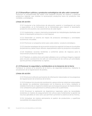 94 PLAN ESTATAL DE DESARROLLO 2011/2016
2.1.2 Diversificar cultivos y productos estratégicos de alto valor comercial
Promover la competitividad del medio rural mediante estudios de impacto y potencial
productivo regional, que orienten la reconversión productiva hacia los productos más
rentables y estratégicos.
Líneas de acción:
2.1.2.1 Involucrar a las instituciones de educación superior e investigación así como
a especialistas, en la formulación de la metodología para mejorar el desempeño
productivo de acuerdo a las características de cada región.
2.1.2.2 Implementar y operar interinstitucionalmente las metodologías diseñadas para
elevar el desempeño productivo a nivel regional.
2.1.2.3 Desarrollar un sistema de mapeo de productos estratégicos y actividades
económicas vinculadas.
2.1.2.4 Promover un programa rector para cada sistema - producto estratégico.
2.1.2.5 Impulsar estrategias de reconversión productiva regional con base en los estudios
de pertinencia y darles mayor difusión, especialmente sobre los productos innovadores.
2.1.2.6 Establecer acciones tendientes a conformar planes de negocios para la
reconversión productiva regional.
2.1.2.7 Realizar un análisis de la actividad cafetalera con un enfoque integral y regional
para vincular a productores de café con otra producción de cultivos y/o actividades
que les permita complementar su ingreso.
2.1.3 Promover la seguridad y certidumbre en la tenencia de la tierra
Fortalecer la certeza en la tenencia de la tierra y de seguridad productiva, mediante la
actualización de la regularización de predios.
Líneas de acción:
2.1.3.1 Promover la difusión permanente de información relacionada con los programas
de regularización de la tenencia de la tierra.
2.1.3.2 Fortalecer los vínculos de coordinación y apoyo entre las instancias responsables
de atender los problemas relacionados con la tenencia de la tierra, mediante el
establecimiento de un organismo estatal que se encargue de apoyar de manera directa
a los campesinos para garantizar la certeza jurídica de su patrimonio.
2.1.3.3 Promover la realización de diagnósticos regionales sobre las necesidades
existentes en materia de aseguramiento de cultivos para fundamentar la gestión de
recursos aplicables en este rubro que permitan aumentar la cobertura de los mismos.
2.1.3.4 Actualizar de manera permanente el padrón de productores y superficies
susceptibles de aseguramiento.
 