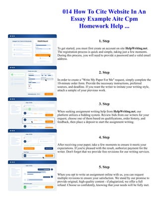 014 How To Cite Website In An
Essay Example Aite Cpm
Homework Help ...
1. Step
To get started, you must first create an account on site HelpWriting.net.
The registration process is quick and simple, taking just a few moments.
During this process, you will need to provide a password and a valid email
address.
2. Step
In order to create a "Write My Paper For Me" request, simply complete the
10-minute order form. Provide the necessary instructions, preferred
sources, and deadline. If you want the writer to imitate your writing style,
attach a sample of your previous work.
3. Step
When seeking assignment writing help from HelpWriting.net, our
platform utilizes a bidding system. Review bids from our writers for your
request, choose one of them based on qualifications, order history, and
feedback, then place a deposit to start the assignment writing.
4. Step
After receiving your paper, take a few moments to ensure it meets your
expectations. If you're pleased with the result, authorize payment for the
writer. Don't forget that we provide free revisions for our writing services.
5. Step
When you opt to write an assignment online with us, you can request
multiple revisions to ensure your satisfaction. We stand by our promise to
provide original, high-quality content - if plagiarized, we offer a full
refund. Choose us confidently, knowing that your needs will be fully met.
014 How To Cite Website In An Essay Example Aite Cpm Homework Help ... 014 How To Cite Website In An
Essay Example Aite Cpm Homework Help ...
 