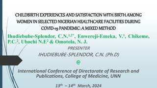 CHILDBIRTH EXPERIENCES AND SATISFACTION WITH BIRTH AMONG
WOMEN IN SELECTED NIGERIAN HEALTHCARE FACILITIES DURING
COVID-19 PANDEMIC: A MIXED METHOD
Ihudiebube-Splendor, C.N.1,2*, Enwereji-Emeka, V.1, Chikeme,
P.C.2, Ubochi N.E2 & Omotola, N. J.
PRESENTER
IHUDIEBUBE-SPLENDOR, C.N. (Ph.D)
@
International Conference of Directorate of Research and
Publications, College of Medicine, UNN
13th – 14th March, 2024
 