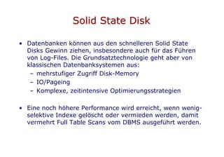 Solid State Disk

• Datenbanken können aus den schnelleren Solid State
  Disks Gewinn ziehen, insbesondere auch für das Führen
  von Log-Files. Die Grundsatztechnologie geht aber von
  klassischen Datenbanksystemen aus:
   – mehrstufiger Zugriff Disk-Memory
   – IO/Pageing
   – Komplexe, zeitintensive Optimierungsstrategien

• Eine noch höhere Performance wird erreicht, wenn wenig-
  selektive Indexe gelöscht oder vermieden werden, damit
  vermehrt Full Table Scans vom DBMS ausgeführt werden.
 