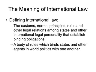 The Meaning of International Law 
• Defining international law: 
– The customs, norms, principles, rules and 
other legal relations among states and other 
international legal personality that establish 
binding obligations. 
– A body of rules which binds states and other 
agents in world politics with one another. 
 