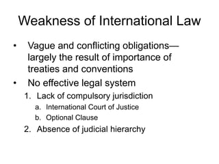 Weakness of International Law 
• Vague and conflicting obligations— 
largely the result of importance of 
treaties and conventions 
• No effective legal system 
1. Lack of compulsory jurisdiction 
a. International Court of Justice 
b. Optional Clause 
2. Absence of judicial hierarchy 
 