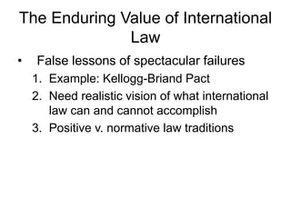 The Enduring Value of International 
Law 
• False lessons of spectacular failures 
1. Example: Kellogg-Briand Pact 
2. Need realistic vision of what international 
law can and cannot accomplish 
3. Positive v. normative law traditions 
 