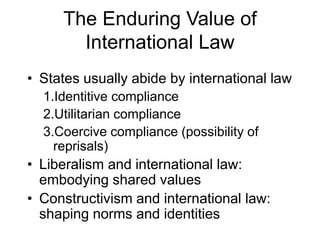 The Enduring Value of 
International Law 
• States usually abide by international law 
1.Identitive compliance 
2.Utilitarian compliance 
3.Coercive compliance (possibility of 
reprisals) 
• Liberalism and international law: 
embodying shared values 
• Constructivism and international law: 
shaping norms and identities 
 