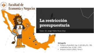 Tutor: Dr. Jorge Pablo Rivas Díaz
La restricción
presupuestaria
Bibliografía
• Pindyck y Rubinfeld, Cap. 3, (63-68 y 92 – 99)
y Apéndice Cap. 4 (140 – 143)
• Amparo Urbano (2007). Tema 1
 
