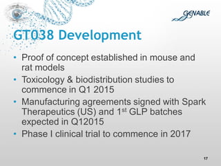 GT038 Development 
•Proof of concept established in mouse and rat models 
•Toxicology & biodistribution studies to commence in Q1 2015 
•Manufacturing agreements signed with Spark Therapeutics (US) and 1st GLP batches expected in Q12015 
•Phase I clinical trial to commence in 2017 
17  